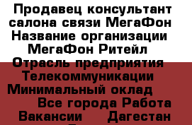 Продавец-консультант салона связи МегаФон › Название организации ­ МегаФон Ритейл › Отрасль предприятия ­ Телекоммуникации › Минимальный оклад ­ 35 000 - Все города Работа » Вакансии   . Дагестан респ.,Дагестанские Огни г.